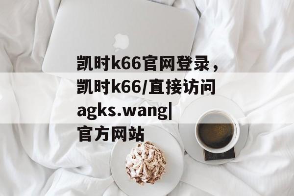 凯时k66官网登录，凯时k66/直接访问agks.wang|官方网站